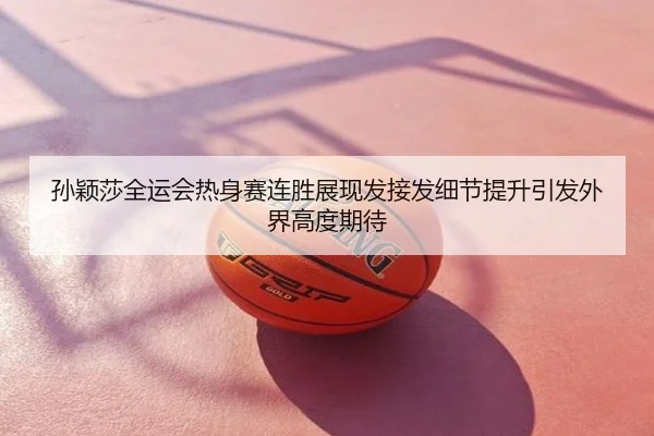 孙颖莎全运会热身赛连胜展现发接发细节提升引发外界高度期待