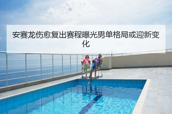 安赛龙伤愈复出赛程曝光男单格局或迎新变化